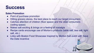 Success
Sales Promotion
● Point of purchase promotion
● Hitting grocery stores, the best place to reach our target consumers
● Catches attention of children (floor space) and the older consumers
(ceiling space)
● Makes salt exciting & brings on a feeling of nostalgia
● Recipe cards encourage use of Morton’s products (table salt, sea salt, light
salt, etc.)
● Links with Boston Food Showcase Inspired by Morton Salt event with Save
the Date incentive
 