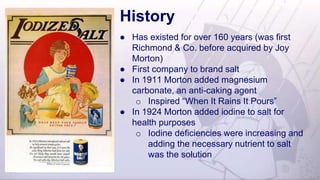 History
● Has existed for over 160 years (was first
Richmond & Co. before acquired by Joy
Morton)
● First company to brand salt
● In 1911 Morton added magnesium
carbonate, an anti-caking agent
o Inspired “When It Rains It Pours”
● In 1924 Morton added iodine to salt for
health purposes
o Iodine deficiencies were increasing and
adding the necessary nutrient to salt
was the solution
 