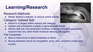 Learning/Research
Research Methods:
● Mintel, Morton’s website, & various online articles
Category: Iodized Salt
● Morton’s is largest within iodized salt category
● Iodized salt considered a staple in general health foods
● Morton Salt has nine production facilities covering a broader geographic
footprint than any other North American deicing salt supplier.
The Customer:
● likes to share food or place emphasis on flavor
● Buying decisions driven by recognition, price, size, container (metal pour
mouth)
 