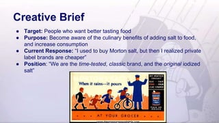 Creative Brief
● Target: People who want better tasting food
● Purpose: Become aware of the culinary benefits of adding salt to food,
and increase consumption
● Current Response: “I used to buy Morton salt, but then I realized private
label brands are cheaper”
● Position: “We are the time-tested, classic brand, and the original iodized
salt”
 