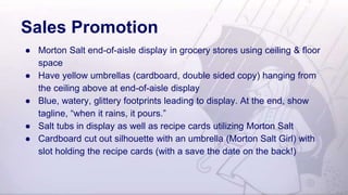 Sales Promotion
● Morton Salt end-of-aisle display in grocery stores using ceiling & floor
space
● Have yellow umbrellas (cardboard, double sided copy) hanging from
the ceiling above at end-of-aisle display
● Blue, watery, glittery footprints leading to display. At the end, show
tagline, “when it rains, it pours.”
● Salt tubs in display as well as recipe cards utilizing Morton Salt
● Cardboard cut out silhouette with an umbrella (Morton Salt Girl) with
slot holding the recipe cards (with a save the date on the back!)
 