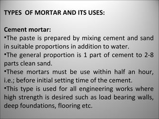 TYPES  OF MORTAR AND ITS USES: Cement mortar: The paste is prepared by mixing cement and sand in suitable proportions in addition to water.  The general proportion is 1 part of cement to 2-8 parts clean sand.  These mortars must be use within half an hour, i.e.; before initial setting time of the cement. This type is used for all engineering works where high strength is desired such as load bearing walls, deep foundations, flooring etc. 