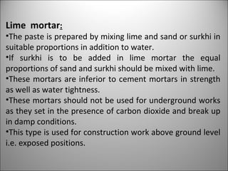 Lime  mortar : The paste is prepared by mixing lime and sand or surkhi in suitable proportions in addition to water.  If surkhi is to be added in lime mortar the equal proportions of sand and surkhi should be mixed with lime. These mortars are inferior to cement mortars in strength as well as water tightness. These mortars should not be used for underground works as they set in the presence of carbon dioxide and break up in damp conditions. This type is used for construction work above ground level i.e. exposed positions. 