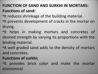 FUNCTION OF SAND AND SURKHI IN MORTARS: Functions of sand: It reduces shrinkage of the building material. It prevents development of cracks in the mortar on drying. It helps in making mortars and concretes of desired strength by varying its proportions with the binding material. A well graded sand adds to the density of mortars and concretes. Functions of surkhi : It provides brick color and make the mortar economical 