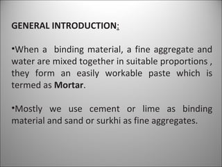 GENERAL INTRODUCTION : When a  binding material, a fine aggregate and water are mixed together in suitable proportions , they form an easily workable paste which is termed as  Mortar . Mostly we use cement or lime as binding material and sand or surkhi as fine aggregates. 