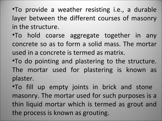 To provide a weather resisting i.e., a durable layer between the different courses of masonry in the structure. To hold coarse aggregate together in any concrete so as to form a solid mass. The mortar used in a concrete is termed as matrix. To do pointing and plastering to the structure. The mortar used for plastering is known as plaster. To fill up empty joints in brick and stone  masonry. The mortar used for such purposes is a thin liquid mortar which is termed as grout and the process is known as grouting. 