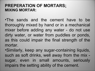 MIXING MORTAR: The sands and the cement have to be thoroughly mixed by hand or in a mechanical mixer before adding any water - do not use dirty water, or water from puddles or ponds, as this could impair the final strength of the mortar.  Similarly, keep any sugar-containing liquids, such as soft drinks, well away from the mix - sugar, even in small amounts, seriously impairs the setting ability of the cement.  PREPERATION OF MORTARS : 