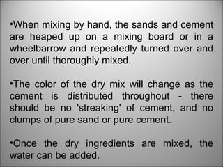 When mixing by hand, the sands and cement are heaped up on a mixing board or in a wheelbarrow and repeatedly turned over and over until thoroughly mixed.  The color of the dry mix will change as the cement is distributed throughout - there should be no 'streaking' of cement, and no clumps of pure sand or pure cement.  Once the dry ingredients are mixed, the water can be added.  