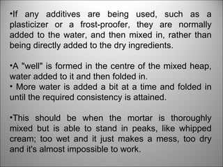 If any additives are being used, such as a plasticizer or a frost-proofer, they are normally added to the water, and then mixed in, rather than being directly added to the dry ingredients.  A "well" is formed in the centre of the mixed heap, water added to it and then folded in. More water is added a bit at a time and folded in until the required consistency is attained.  This should be when the mortar is thoroughly mixed but is able to stand in peaks, like whipped cream; too wet and it just makes a mess, too dry and it's almost impossible to work. 