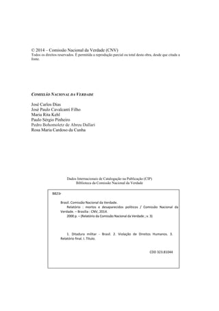© 2014 – Comissão Nacional da Verdade (CNV) 
Todos os direitos reservados. É permitida a reprodução parcial ou total desta obra, desde que citada a fonte. 
COMISSÃO NACIONAL DA VERDADE 
José Carlos Dias 
José Paulo Cavalcanti Filho 
Maria Rita Kehl 
Paulo Sérgio Pinheiro Pedro Bohomoletz de Abreu Dallari 
Rosa Maria Cardoso da Cunha 
Dados Internacionais de Catalogação na Publicação (CIP) 
Biblioteca da Comissão Nacional da Verdade 
B823r 
Brasil. Comissão Nacional da Verdade. 
Relatório : mortos e desaparecidos políticos / Comissão Nacional da Verdade. – Brasília : CNV, 2014. 
2000 p. – (Relatório da Comissão Nacional da Verdade ; v. 3) 
1. Ditadura militar - Brasil. 2. Violação de Direitos Humanos. 3. Relatório final. I. Título. 
CDD 323.81044  