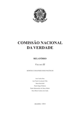 COMISSÃO NACIONAL 
DA VERDADE 
RELATÓRIO 
Volume III 
MORTOS E DESAPARECIDOS POLÍTICOS 
José Carlos Dias 
José Paulo Cavalcanti Filho 
Maria Rita Kehl 
Paulo Sérgio Pinheiro 
Pedro Bohomoletz de Abreu Dallari 
Rosa Maria Cardoso da Cunha 
dezembro / 2014  
