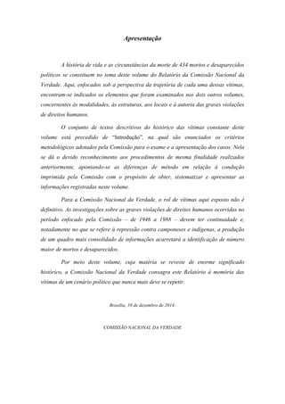 Apresentação 
A história de vida e as circunstâncias da morte de 434 mortos e desaparecidos políticos se constituem no tema deste volume do Relatório da Comissão Nacional da Verdade. Aqui, enfocados sob a perspectiva da trajetória de cada uma dessas vítimas, encontram-se indicados os elementos que foram examinados nos dois outros volumes, concernentes às modalidades, às estruturas, aos locais e à autoria das graves violações de direitos humanos. 
O conjunto de textos descritivos do histórico das vítimas constante deste volume está precedido de “Introdução”, na qual são enunciados os critérios metodológicos adotados pela Comissão para o exame e a apresentação dos casos. Nela se dá o devido reconhecimento aos procedimentos de mesma finalidade realizados anteriormente, apontando-se as diferenças de método em relação à condução imprimida pela Comissão com o propósito de obter, sistematizar e apresentar as informações registradas neste volume. 
Para a Comissão Nacional da Verdade, o rol de vítimas aqui exposto não é definitivo. As investigações sobre as graves violações de direitos humanos ocorridas no período enfocado pela Comissão – de 1946 a 1988 – devem ter continuidade e, notadamente no que se refere à repressão contra camponeses e indígenas, a produção de um quadro mais consolidado de informações acarretará a identificação de número maior de mortos e desaparecidos. 
Por meio deste volume, cuja matéria se reveste de enorme significado histórico, a Comissão Nacional da Verdade consagra este Relatório à memória das vítimas de um cenário político que nunca mais deve se repetir. 
Brasília, 10 de dezembro de 2014. 
COMISSÃO NACIONAL DA VERDADE  