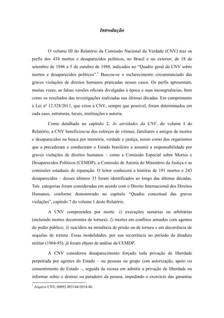 Introdução 
O volume III do Relatório da Comissão Nacional da Verdade (CNV) traz os perfis dos 434 mortos e desaparecidos políticos, no Brasil e no exterior, de 18 de setembro de 1946 a 5 de outubro de 1988, indicados no “Quadro geral da CNV sobre mortos e desaparecidos políticos”.1 Buscou-se o esclarecimento circunstanciado das graves violações de direitos humanos praticadas nesses casos. Os perfis apresentam, muitas vezes, as falsas versões oficiais divulgadas à época e suas incongruências, bem como os resultados das investigações realizadas nas últimas décadas. Em cumprimento à Lei nº 12.528/2011, que criou a CNV, sempre que possível, foram determinados em cada caso, estruturas, locais, instituições e autoria. Como detalhado no capítulo 2, As atividades da CNV, do volume I do Relatório, a CNV beneficiou-se dos esforços de vítimas, familiares e amigos de mortos e desaparecidos na busca por memória, verdade e justiça, assim como dos organismos que a precederam e conduziram o Estado brasileiro a assumir a responsabilidade por graves violações de direitos humanos – como a Comissão Especial sobre Mortos e Desaparecidos Políticos (CEMDP), a Comissão de Anistia do Ministério da Justiça e as comissões estaduais de reparação. O leitor conhecerá a história de 191 mortos e 243 desaparecidos – desses últimos 33 foram identificados ao longo das últimas décadas. Tais categorias foram consideradas em acordo com o Direito Internacional dos Direitos Humanos, conforme demonstrado no capítulo “Quadro conceitual das graves violações”, capítulo 7 do volume 1 deste Relatório. 
A CNV compreendeu por morte: 1) execuções sumárias ou arbitrárias (incluindo mortes decorrentes de tortura); 2) mortes em conflitos armados com agentes do poder público; 3) suicídios na iminência de prisão ou de tortura e em decorrência de sequelas de tortura. Essas modalidades, por sua recorrência no período da ditadura militar (1964-85), já foram objeto de análise da CEMDP. 
A CNV considerou desaparecimento forçado toda privação de liberdade perpetrada por agentes do Estado – ou pessoas ou grupo com autorização, apoio ou consentimento do Estado –, seguida da recusa em admitir a privação de liberdade ou informar sobre o destino ou paradeiro da pessoa, impedindo o exercício das garantias 
1 Arquivo CNV, 00092.003144/2014-40.  