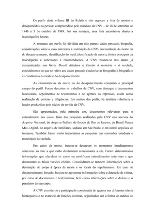 Os perfis deste volume III do Relatório não esgotam a lista de mortos e desaparecidos no período compreendido pelo mandato da CNV – de 18 de setembro de 1946 a 5 de outubro de 1988. Por sua natureza, essa lista encontra-se aberta a investigações futuras. A estrutura dos perfis foi dividida em oito partes: dados pessoais, biografia, considerações sobre o caso anteriores à instituição da CNV, circunstância da morte ou do desaparecimento, identificação do local, identificação da autoria, fontes principais da investigação e conclusões e recomendações. A CNV baseou-se nos dados já sistematizados nos livros Dossiê ditadura e Direito à memória e à verdade, especialmente no que se refere aos dados pessoais (inclusive as fotografias), biografia e circunstâncias da morte e do desaparecimento. As circunstâncias da morte ou do desaparecimento compõem o principal campo do perfil. Foram descritos os trabalhos da CNV, com destaque a documentos localizados, depoimentos de testemunhas e de agentes da repressão, assim como realização de perícias e diligências. Em muitos dos perfis, há também referência a laudos produzidos pelo núcleo de perícia da CNV. 
São apresentados, pela primeira vez, documentos relevantes para o entendimento dos casos, fruto das pesquisas realizadas pela CNV nos acervos do Arquivo Nacional, do Arquivo Público do Estado do Rio de Janeiro, do Brasil Nunca Mais Digital, no arquivo de familiares, sediado em São Paulo, e em outros arquivos de interesse. Também foram muito importantes as pesquisas das comissões estaduais e municipais da verdade. Em casos de morte, buscou-se descrever os momentos imediatamente anteriores ao fato a que estão diretamente relacionados a ele. Foram sistematizadas informações que elucidam os casos ou modificam entendimentos anteriores e que desmontam as falsas versões oficiais. Consolidaram-se também informações sobre a destinação do corpo à época da morte e os locais do sepultamento. Em caso de desaparecimento forçado, buscou-se apresentar informações sobre a detenção da vítima, por meio de documentos e testemunhos, bem como informações sobre o destino e o paradeiro de seu corpo. 
A CNV considerou a participação coordenada de agentes em diferentes níveis hierárquicos e no exercício de funções distintas, organizados sob a forma de cadeias de  