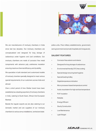 TECHNOCRACY PVT. LTD.
R
We are manufacturers of mortuary chambers in India
since last two decades. Our mortuary chambers are
conceptualized and designed for long storage of
cadaverous under hygienic and cool conditions. Our
mortuary chambers are made of corrosion free metal
components with advance poly uretherane insulation
ensuring maximum thermal efficiency and durability.
We specialize in both standard and customized models
of mortuary chamber specially designed to meet various
special requirements of our customers across India and
abroad.
Over a short period of time Weiber brand have been
established as a leading exporters of mortuary chambers
in India, catering to South Asian, African And European
Markets
Beside the regular exports we are also catering to our
domestic market and are suppliers of our mortuary
chambers to various army installations, central and state
police units, Para military establishments, government,
semi government and private hospitals and morgues etc.
Ÿ Corrosion free exterior and interior
Ÿ Designed for long storage of cadaverous
Ÿ Environmental friendly CFC free cooling
Ÿ Special design ensuring best hygiene
Ÿ Special loading trolley
Ÿ Digital temperature indication
Ÿ Micro processor based temperature control
Ÿ Audio visual alarm for high and low temperature
Ÿ PUF insulation
Ÿ Reliable
Ÿ Energy Efficient
Ÿ Sturdy Construction
Ÿ Low Maintenance
Ÿ Light Weight
SALIENT FEATURES
 