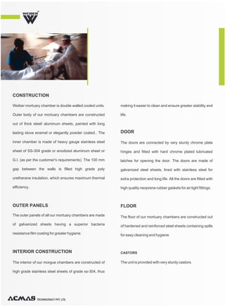 Weiber mortuary chamber is double walled cooled units.
Outer body of our mortuary chambers are constructed
out of thick steel/ aluminum sheets, painted with long
lasting stove enamel or elegantly powder coated.. The
inner chamber is made of heavy gauge stainless steel
sheet of SS-304 grade or anodized aluminum sheet or
G.I. (as per the customer's requirements). The 100 mm
gap between the walls is filled high grade poly
uretherane insulation, which ensures maximum thermal
efficiency.
The interior of our morgue chambers are constructed of
high grade stainless steel sheets of grade ss-304, thus
making it easier to clean and ensure greater stability and
life.
The outer panels of all our mortuary chambers are made
of galvanized sheets having a superior bacteria
resistance film coating for greater hygiene.
The doors are connected by very sturdy chrome plate
hinges and fitted with hard chrome plated lubricated
latches for opening the door. The doors are made of
galvanized steel sheets, lined with stainless steel for
extra protection and long life. All the doors are fitted with
high quality neoprene rubber gaskets for air tight fittings.
The floor of our mortuary chambers are constructed out
of hardened and reinforced steel sheets containing spills
for easy cleaning and hygiene
The unit is provided with very sturdy castors.
CONSTRUCTION
INTERIOR CONSTRUCTION
DOOR
FLOOR
CASTORS
OUTER PANELS
TECHNOCRACY PVT. LTD.
R
 