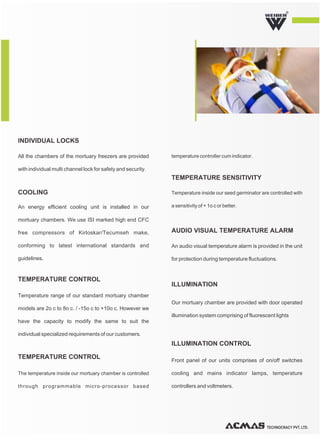 TECHNOCRACY PVT. LTD.
R
Temperature range of our standard mortuary chamber
models are 2o c to 8o c. / -15o c to +10o c. However we
have the capacity to modify the same to suit the
individual specialized requirements of our customers.
Our mortuary chamber are provided with door operated
illumination system comprising of fluorescent lights
ILLUMINATION
Front panel of our units comprises of on/off switches
cooling and mains indicator lamps, temperature
controllers and voltmeters.
ILLUMINATION CONTROL
TEMPERATURE CONTROL
An energy efficient cooling unit is installed in our
mortuary chambers. We use ISI marked high end CFC
free compressors of Kirloskar/Tecumseh make,
conforming to latest international standards and
guidelines.
COOLING
An audio visual temperature alarm is provided in the unit
for protection during temperature fluctuations.
AUDIO VISUAL TEMPERATURE ALARM
All the chambers of the mortuary freezers are provided
with individual multi channel lock for safety and security.
INDIVIDUAL LOCKS
The temperature inside our mortuary chamber is controlled
through programmable micro-processor based
temperature controller cum indicator.
TEMPERATURE CONTROL
Temperature inside our seed germinator are controlled with
a sensitivity of + 1o c or better.
TEMPERATURE SENSITIVITY
 