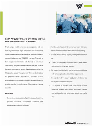 TECHNOCRACY PVT. LTD.
R
This is unique module which can be incorporated with our
mortuary chambers to log in temperature and environment
related data with a help of a data logger unit which has a pc
connectivity by means of RS 232 C interface. This data is
then analyzed and formatted with the help of our unique
user friendly analysis software to enable the user to get a
formatted and analyzed reports of various inputs during the
full operation cycle of the equipment. This is an ideal module
for pharmaceutical laboratories, process control
applications and high research projects where maintaining
a viable record of the performance of the equipment is very
essential.
Ÿ Our system incorporates multiple Devices such as in line
process Indicators, environment scanners and
temperature or humidity controllers.
ŸProvides Astech cable for direct interface to any dot matrix
or laser printer for online or offline data records printing
Ÿ It has Bulk data storage capacity with high data retention
life.
Ÿ Facility to obtain nicely formatted print our of the logged
data or records with proper headers.
Ÿ Our system provided facility to program recording interval
with various options to suit individual requirements.
Ÿ It is provided with the feature to adjust or select baud rate
for any serial communication port.
Ÿ Our system is provided with user friendly custom
developed software which obtains and analyze the data
and facilitates the user to generate reports and graphs
etc.
DATA ACQUISITION AND CONTROL SYSTEM
FOR ENVIRONMENTAL CHAMBER
Features
 