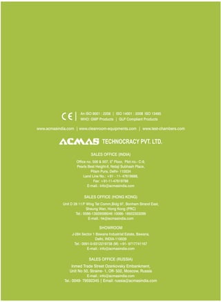 TECHNOCRACY PVT. LTD.
www.acmasindia.com | www.cleanroom-equipments.com | www.test-chambers.com
An ISO 9001 : 2208 | ISO 14001 : 2008 ISO 13485
WHO: GMP Products | GLP Compliant Products
SALES OFFICE (HONG KONG)
SHOWROOM
SALES OFFICE (RUSSIA)
Unit D 28 11/F Wing Tat Comm,Bidg 97, Bonham Strand East,
Sheung Wan, Hong Kong (PRC)
Tel.: 0086-13929598046 0086- 18922303099
E-mail.: hk@acmasindia.com
J-284 Sector 1 Bawana Industrial Estate, Bawana,
Delhi, INDIA-110039
Tel.: 0091-0-9312219738 (M) +91- 9717741167
E-mail.: info@acmasindia.com
Inmed Trade Street Ozerkovsky Embankment,
Unit No 50, Straine- 1, Off- 502, Moscow, Russia
E-mail.: info@acmasindia.com
Tel.: 0049- 79592345 | Email: russia@acmasindia.com
SALES OFFICE (INDIA)
th
Office no. 506 & 507, 5 Floor, Plot no.- C-9,
Pearls Best Height-II, Netaji Subhash Place,
Pitam Pura, Delhi- 110034
Land Line No.: +91 - 11- 47619688,
Fax: +91-11-47619788
E-mail.: info@acmasindia.com
 