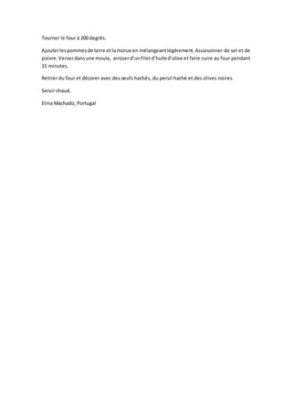 Tourner le four à 200 degrés.
Ajouterlespommesde terre etlamorue en mélangeantlégèrement.Assaisonner de sel et de
poivre.Verserdansune moule, arroserd’unfiletd’huiled’olive et faire cuire au four pendant
15 minutes.
Retirer du four et décorer avec des œufs hachés, du persil haché et des olives noires.
Servir chaud.
Elina Machado, Portugal
 