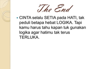 The End
CINTA selalu SETIA pada HATI, tak
peduli betapa hebat LOGIKA. Tapi
kamu harus tahu kapan tuk gunakan
logika agar hatimu tak terus
TERLUKA.