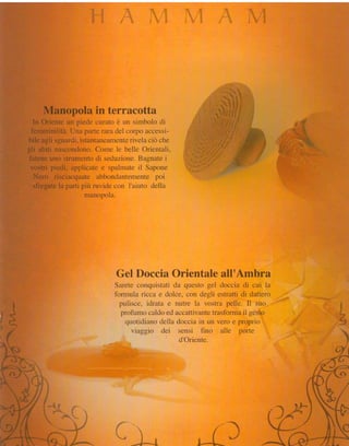 Manopola in terracotta
       ln Oriente un piede curato è un sirnbolo di
      femminilità. Una parte rara del coryo accessi-
     bile agli sguardi,istantiineamenterivela ciò che
     gii abiti nascondono.Come le belle Orientali.
     fatene uno strumentodi sednzione.     ISagnate i
      vostri piecli, applicate e spalmate il Sapone
       Nero risciacquate abbondantenrentepoi
       sfregatela parti piùrruviclecon I'aiuto ciella
                         manopola.




                                  Gel Doccia Orientale all'Ambra
                                 Sarete conquistati da questo gel cloccia cli cui la
                                 ibrrnula ricca e dolc-e.con degli estratti di dattero
 h                                 puiisce, iciratii e nutre la vostra pelie" Ii suo        'Í
                                                                                            E
J                                  profumo caldo ed accattivante   trasformail gesto        ;:
*h                                   clLrotidianodelia clocciain un vero e propricl         &
                                                                                            "*d*



                                       viaggio dei sensi fino alle porte
                                                        cl'Oriente.




                                                                            -   .-*E
                                                                        .       r    E
                                                                    f                   ,
                                                 l

                                                 r          $   , { ^               }
                                       ,*de4'È-*+-'*   -h       3.*-*&*
 