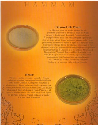 Ghassoul alle Piante
                                                                    In Mzllor-:co  esiste utt tesoro. estratto clai soli
                                                                siacimenti cclnosciuti al monclo ai borcli del Medio
                                                               Atlante: tl signitìcato di Ghassoul è "rnateria che lava".
                                                            Èi Lur'argillamoltcl cÌolce con virtù cletergentie purificanti.
                                                         Frino ai nostri giorni è stato preparato secondo delle ricette
                                                        gclosanrente trasnìesseda rnadre in fìglia e fa parte dei rituali
                                                           di cura della bellez.zadel sud del Marocco. Un cocktail di fiori
                                                       cli piante e cli spezie. ri_torosamc'ntc  selezionati per le lora proprietà
                                                           nnicire arricchisce il Ghassoul e lo fh sublime. Mescolate il
                                                            Ghassor.rl  con tr'Accpra Rose o ai Fiori d'Arancio" con
                                                                                      cli
                                                             clell'Olio d'Argan o con olii essenziali, le possibiiità offerte
                                                                sono innumerevoli.Ciascuno ha la sua propria riceffa
                                                                   per i capelìi e per il corpo. [Jn'arte che concentra
                                                                 l'anima e la memoria clella bellezzaorientaie.




                                   Henné
                 Polvere vegetale colorante naturale. I'Henné
             simbolo di seduzioneè nn eternoalleatodella bellezza
                della donna Orientale. Astringente, riÌssodantee
      *
      I
           seboregolatore.Rientra nella cornposizione di nunleroseì
      t
     *-s   ricette tradizionali. Miscelare l'Henné con I'Olio d'Argan
 È*s         all'Acqua di Rose, all'Acqua di Fiori d'Arancio o a I
            succo di Limone per la cr-rradella pelle e clei capelli.
#
tr
             Dal profumo arabesco.I'Hennè porta con sé i colori
1
                           e le tinte calde dell'Oriente.

                                                                                                   1.::




                                           f,i*
 