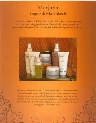 M orjarra-
               sogllo di M arra.Jrcech
         i andarenella Medina della città rossae i
             io viaggio dei sensi.Scopritela nostra
         ftovativiricchi di principi attivi e di in




 Al cenîro dei nostri prodotti l'Olio d'Argan offre le sue sor,
  virtù. Frutto del lavoro delle donne berbere,quest'unguento   rnro I
. prezioso è un vero miracolo della natura. Morjana aderisce ad,,&
Wogetto di una piccola cooperativadi donnevicine ad Essaouirai
dividono la loro awentura per migliorare le loro condizioni di
                      proteggere i loro alberi sacri.




                Cl_,
 