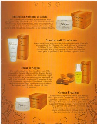 MascheraSublime al Miele
        Goloso e cremoso,lucicloe clorato.il gel Subiime al Mielc
     protegge la vostra epidermicle con i sLririprcziosi bc'nefìci ctrel                                                                      lìrlq,!:lrir,rr,
     nettaredivino. Nutre frrofondamente idrata e decongestiona,la
                                           ,                                                                 I I   ler   .*tr'-

       vostra pelle è liscia- morbicla e contbr"tevole.Giirrno clopo
    giomo la pelle ritrova la sua luminosit.ì e la sna or iginale c'lotrcezzii




                                                                                            Maschera di Freschezza
                                                                            Questaemulsione cremosa    soddisfèrà itipi di pellegrzuie
                                                                                                                  tutti                 alle
                                                                             virtùrpLrrìfìcanti GhassoLrl a quelle idratantie rigeneranti
                                                                                             clel         ecl
                                                                                dell'Oliod'Ar--ean"
                                                                                                  L'Olio Essenziale Rosadel Marocco
                                                                                                                    eli
                                                                               decongestiona. cocktailcompleto purificare nutrirela
                                                                                              Un                   per        e
                                                                               vostru pelle in protbnciità.
                                                                                                          Sar:ì lunrinosariposata fiesca.
                                                                                                                                e
                       i              ,                l
                                 '
                      $ r,,,i,,',,,1,;,,,,$,,
                       1! is',            ,-, .;r€i.
                                 "'




                                      Elisir d'Argan                                                                                                                    r-


           IJna sottile rniscelatra due oli nobili e rari: I'Olio
         Essenziale Rosadel Maroccoe I'Olio cl'Argan. prirno
                     di                                   il
                     per
        considerato il suoeccellente    potererigenerante tonifi-
                                                            e                                                               xtu'eà;;.
                          per
        cante,il secondo la suaconcentrazione       eccezionale   di                                                           ""r!ffiffiì.

         acidi grassiessenziali di vitaminaE,,appofiano loro
                                e                            le                                                                                                  ì               ,1
                                                                                                                                                                  ,.    Vi,,,J. J
                                                                                                                                                                 j-r
         virtù ristrutturanti protettive.
                            e           Una sinergia  per{etta  che                                                                 ik                           .i .            ';,i
          fa di questa cnraun'alleata        per
                                     preziosa ritrovare    giorno                                                                                                        '
                                                                                                                                                                             .q"{,v

    c
 r           dopogionlo unapelledo'cee tonica, chiara
                                                   più                                                                                                                                  *
*è                            e pru unrforme.                                                                                                                                           qr
f
                                                                                                                                                                                        fr
                                                                                                         Crema Preziosa                                                                 
                                                                                               Un'abbondanza               naturalie di prìncipi
                                                                                                               d'ingredienti
                                                           "i*,. .
                                                           ;,,,fl1bi",.,*                      attivi provenienti dall'Oriente. L'Orientine e
                                                           I t .), * 
                                                                   -
                                                                                             i Aruatensyl risenerano ed aiutano a prevenire
                                                                         d cl  1."**<i.*
                                                                                ,                         rlellerugherassodanclo pelle,I'Olio
                                                                                                i'insorgere                      ia
                                                                                                d'Arganristruttura protegge I'Olio Essenziale
                                                                                                                  e        e                 di
                                                                                                 Rosa, procura una gradevole sensazione
                                                                                                  di distensione e rilassamento. Grazie a
                                                                                                 questa formula esclusiva ritrovate giorno
                                                                                                   dtlpo gir)rnouna pellc piu sodae lisci

                                                                                                                                                    {}*

                                                                         il;-
 