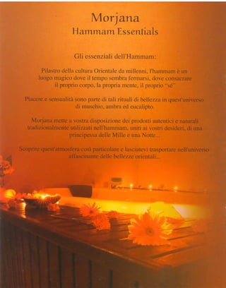 *   f   r   c

                                                irB
                                                   0rlarua  J

                                        HarmrnalmEssentiats

                                         Gli essenziali
                                                     d*lÌ'Hammam:

                           Pilastrodella cultura Ol"ientale rnillenni. I'harnrnam un
                                                           cla                     è
                          luago rnagico dove itrtenrpo sembrafermarsi, rJoveconsacrare
                                il proprio corpo, la propria mente,ii proprio "sé."

                     Piaceree sensualitàsono parte eii tali rituali rli bellezzLr quest'universo
                                                                                nl
                                        cti mr-rschio,
                                                     ambra ecleucalipto"

                        Morjanamettea vostradisposizione prodottiautentici naturali
                                                          dei                  e
                      tradizionalmente
                                     *trliz.zati
                                               nell'hammam,  uniti ai vostrídesideri, una
                                                                                    di
                                    principessa  dellehdillee unal{otte...

                   Scopritequest'atmosfera particolare lasciatevi
                                         così          e          trasportare
                                                                            nell'universo
         ;;::i
       ,,:i,iii*
                                    affascinante
                                               delle bellezzeorientali...
             ;tr
        r ' T
+?'
e*'F


  *
 