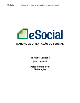 Manual de Orientação do eSocial – Versão 1.2 – beta 3
MANUAL DE ORIENTAÇÃO DO eSOCIAL
Versão 1.2 beta 3
julho de 2014
Versão Interna em
Elaboração
 