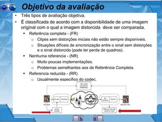 Objetivo da avaliação
• Três tipos de avaliação objetiva.
• É classificada de acordo com a disponibilidade de uma imagem
original com o qual a imagem distorcida deve ser comparada.
 Referência completa - (FR)
o Clipes sem distorções iniciais não estão sempre disponíveis.
o Situações difíceis de sincronização entre o sinal sem distorções
e o sinal distorcido (pode ter perda de quadros).
 Nenhuma referencia - (NR)
o Muito poucas implementações.
o Problemas semelhantes aos de Referência Completa.
 Referencia reduzida - (RR)
o Usualmente especifico do codec.
 