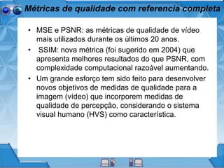 Métricas de qualidade com referencia completa
• MSE e PSNR: as métricas de qualidade de vídeo
mais utilizados durante os últimos 20 anos.
• SSIM: nova métrica (foi sugerido em 2004) que
apresenta melhores resultados do que PSNR, com
complexidade computacional razoável aumentando.
• Um grande esforço tem sido feito para desenvolver
novos objetivos de medidas de qualidade para a
imagem (vídeo) que incorporem medidas de
qualidade de percepção, considerando o sistema
visual humano (HVS) como característica.
 