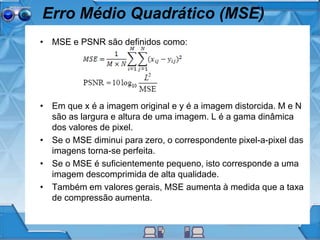Erro Médio Quadrático (MSE)
• MSE e PSNR são definidos como:
• Em que x é a imagem original e y é a imagem distorcida. M e N
são as largura e altura de uma imagem. L é a gama dinâmica
dos valores de pixel.
• Se o MSE diminui para zero, o correspondente pixel-a-pixel das
imagens torna-se perfeita.
• Se o MSE é suficientemente pequeno, isto corresponde a uma
imagem descomprimida de alta qualidade.
• Também em valores gerais, MSE aumenta à medida que a taxa
de compressão aumenta.
 