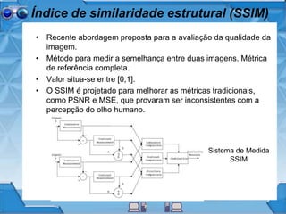 Índice de similaridade estrutural (SSIM)
• Recente abordagem proposta para a avaliação da qualidade da
imagem.
• Método para medir a semelhança entre duas imagens. Métrica
de referência completa.
• Valor situa-se entre [0,1].
• O SSIM é projetado para melhorar as métricas
tradicionais, como PSNR e MSE, que provaram ser
inconsistentes com a percepção do olho humano.
Sistema de Medida
SSIM
 