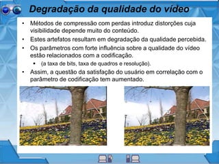 Degradação da qualidade do vídeo
• Métodos de compressão com perdas introduz distorções cuja
visibilidade depende muito do conteúdo.
• Estes artefatos resultam em degradação da qualidade percebida.
• Os parâmetros com forte influência sobre a qualidade do vídeo
estão relacionados com a codificação.
 (a taxa de bits, taxa de quadros e resolução).
• Assim, a questão da satisfação do usuário em correlação com o
parâmetro de codificação tem aumentado.
 