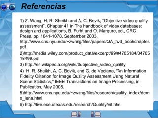 Referencias
1) Z. Wang, H. R. Sheikh and A. C. Bovik, “Objective video quality
assessment”, Chapter 41 in The handbook of video databases:
design and applications, B. Furht and O. Marqure, ed., CRC
Press, pp. 1041-1078, September 2003.
http://www.cns.nyu.edu/~zwang/files/papers/QA_hvd_bookchapter.
pdf
2)http://media.wiley.com/product_data/excerpt/99/04705184/04705
18499.pdf
3) http://en.wikipedia.org/wiki/Subjective_video_quality
4) H. R. Sheikh, A. C. Bovik, and G. de Veciana, "An Information
Fidelity Criterion for Image Quality Assessment Using Natural
Scene Statistics," IEEE Transactions on Image Processing, in
Publication, May 2005.
5)http://www.cns.nyu.edu/~zwang/files/research/quality_index/dem
o_lena.html
6) http://live.ece.utexas.edu/research/Quality/vif.htm
 