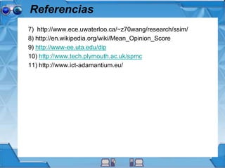Referencias
7) http://www.ece.uwaterloo.ca/~z70wang/research/ssim/
8) http://en.wikipedia.org/wiki/Mean_Opinion_Score
9) http://www-ee.uta.edu/dip
10) http://www.tech.plymouth.ac.uk/spmc
11) http://www.ict-adamantium.eu/
 