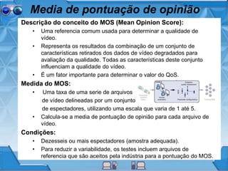 Media de pontuação de opinião
Descrição do conceito do MOS (Mean Opinion Score):
• Uma referencia comum usada para determinar a qualidade de
vídeo.
• Representa os resultados da combinação de um conjunto de
características retirados dos dados de vídeo degradados para
avaliação da qualidade. Todas as características deste conjunto
influenciam a qualidade do vídeo.
• É um fator importante para determinar o valor do QoS.
Medida do MOS:
• Uma taxa de uma serie de arquivos
de vídeo delineadas por um conjunto
de espectadores, utilizando uma escala que varia de 1 até 5.
• Calcula-se a media de pontuação de opinião para cada arquivo de
vídeo.
Condições:
• Dezesseis ou mais espectadores (amostra adequada).
• Para reduzir a variabilidade, os testes incluem arquivos de
referencia que são aceitos pela indústria para a pontuação do MOS.
 