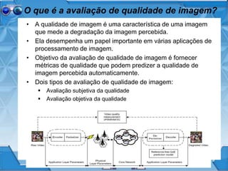 O que é a avaliação de qualidade de imagem?
• A qualidade de imagem é uma característica de uma imagem
que mede a degradação da imagem percebida.
• Ela desempenha um papel importante em várias aplicações de
processamento de imagem.
• Objetivo da avaliação de qualidade de imagem é fornecer
métricas de qualidade que podem predizer a qualidade de
imagem percebida automaticamente.
• Dois tipos de avaliação de qualidade de imagem:
 Avaliação subjetiva da qualidade
 Avaliação objetiva da qualidade
 