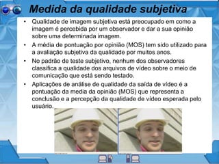 Medida da qualidade subjetiva
• Qualidade de imagem subjetiva está preocupado em como a
imagem é percebida por um observador e dar a sua opinião
sobre uma determinada imagem.
• A média de pontuação por opinião (MOS) tem sido utilizado para
a avaliação subjetiva da qualidade por muitos anos.
• No padrão de teste subjetivo, nenhum dos observadores
classifica a qualidade dos arquivos de vídeo sobre o meio de
comunicação que está sendo testado.
• Aplicações de análise de qualidade da saída de vídeo é a
pontuação da media da opinião (MOS) que representa a
conclusão e a percepção da qualidade de vídeo esperada pelo
usuário.
 