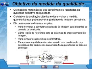 Objetivo da medida da qualidade
• Os modelos matemáticos que aproximam os resultados da
avaliação subjetiva da qualidade.
• O objetivo da avaliação objetiva é desenvolver a medida.
quantitativa que pode prever a qualidade de imagem percebida.
• Ela desempenha diversas funções:
 Para monitorar e controlar a qualidade de imagem para sistemas de
controle de qualidade.
 Como índice de referencia para os sistemas de processamento de
imagem.
 Para otimizar os algoritmos e parâmetros.
 Para prever a qualidade de vídeo usando uma combinação das
aplicações dos parâmetros da camada física para todos os tipos de
conteúdo.
 