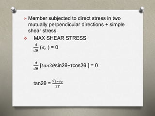  Member subjected to direct stress in two
mutually perpendicular directions + simple
shear stress
 MAX SHEAR STRESS
𝑑
𝑑𝜃
(𝜎𝑡 ) = 0
𝑑
𝑑𝜃
[𝑡𝑎𝑛2𝜃sin2θ−τcos2θ ] = 0
tan2θ =
𝜎1−𝜎2
2𝑇
 