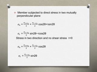  Member subjected to direct stress in two mutually
perpendicular plane
𝜎 𝑛 =
𝜎1+𝜎2
2
+
𝜎1−𝜎2
2
cos2θ+τsin2θ
𝜎𝑡 =
𝜎1−𝜎2
2
sin2θ−τcos2θ
Stress in two direction and no shear stress τ=0
𝜎 𝑛 =
𝜎1+𝜎2
2
+
𝜎1−𝜎2
2
cos2θ
𝜎𝑡 =
𝜎1−𝜎2
2
sin2θ
 