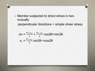  Member subjected to direct stress in two
mutually
perpendicular directions + simple shear stress
σn =
𝜎1+𝜎2
2
+
𝜎1−𝜎2
2
cos2θ+τsin2θ
𝜎𝑡 =
𝜎1−𝜎2
2
sin2θ−τcos2θ
 