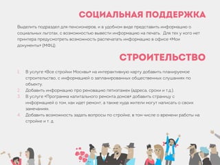 Социальная поддержка
Выделить подраздел для пенсионеров, и в удобном виде представить информацию о
социальных льготах, с возможностью вывести информацию на печать. Для тех у кого нет
принтера предусмотреть возможность распечатать информацию в офисе «Мои
документы» (МФЦ).
Строительство
1. В услуге «Все стройки Москвы» на интерактивную карту добавить планируемое
строительство, с информацией о запланированных общественных слушаниях по
объекту.
2. Добавить информацию про реновацию пятиэтажек (адреса, сроки и т.д.).
3. В услуге «Программа капитального ремонта домов» добавить страницу с
информацией о том, как идет ремонт, а также куда жители могут написать о своих
замечаниях.
4. Добавить возможность задать вопросы по стройке, в том числе о времени работы на
стройке и т. д.
 