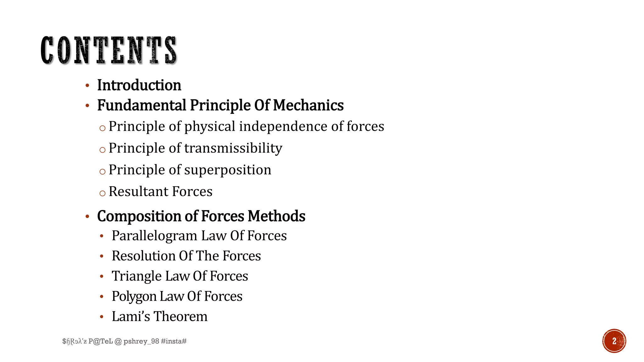 • Introduction
• Fundamental Principle Of Mechanics
o Principle of physical independence of forces
o Principle of transmissibility
o Principle of superposition
o Resultant Forces
• Composition of Forces Methods
• Parallelogram Law Of Forces
• Resolution Of The Forces
• Triangle Law Of Forces
• PolygonLawOf Forces
• Lami’s Theorem
2$ɧⱤɘλ’ƶ P@TeL @ pshrey_98 #insta#
 