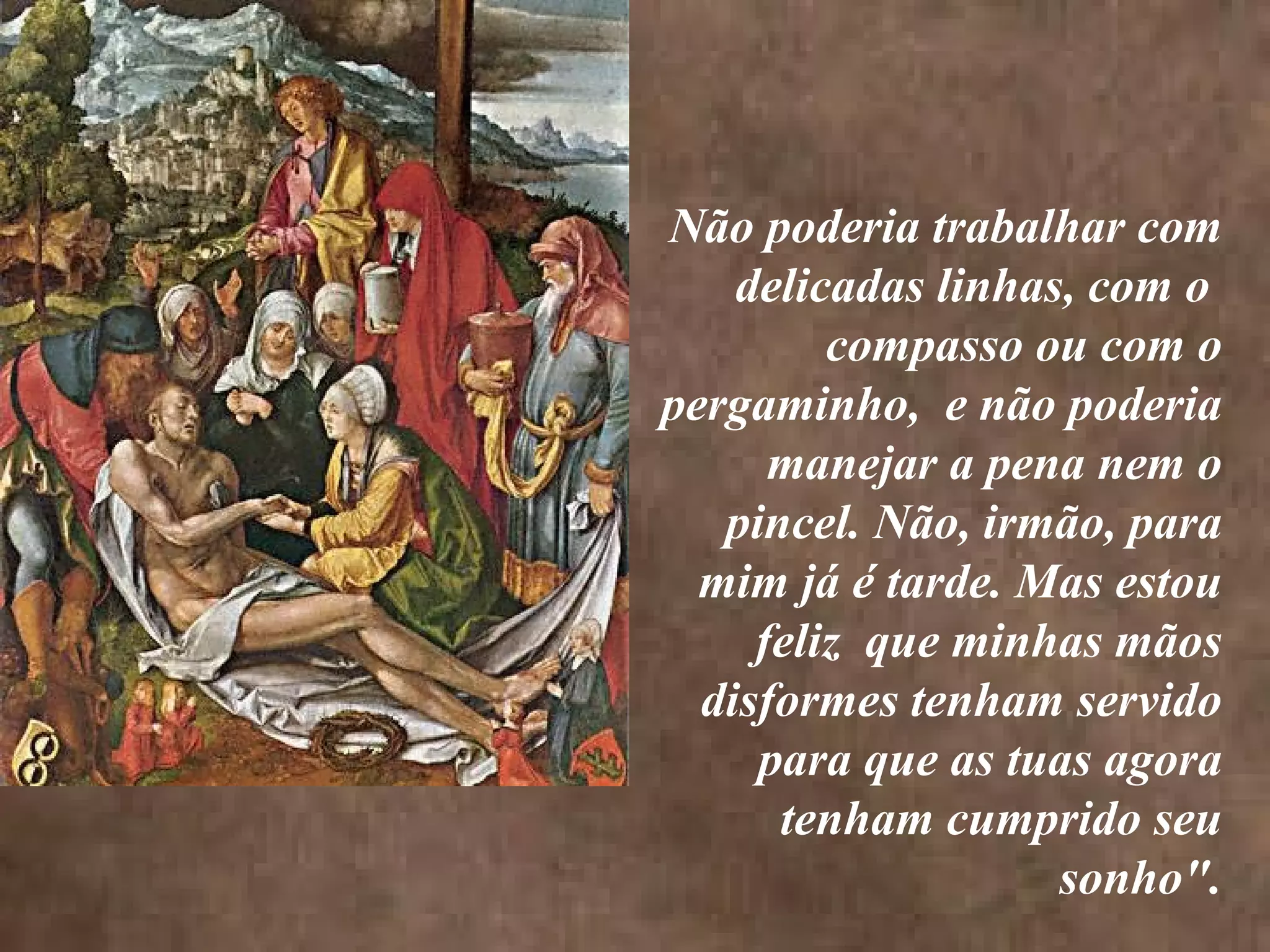 <>
Não poderia trabalhar com
delicadas linhas, com o
compasso ou com o
pergaminho, e não poderia
manejar a pena nem o
pincel. Não, irmão, para
mim já é tarde. Mas estou
feliz que minhas mãos
disformes tenham servido
para que as tuas agora
tenham cumprido seu
sonho".
<>
 