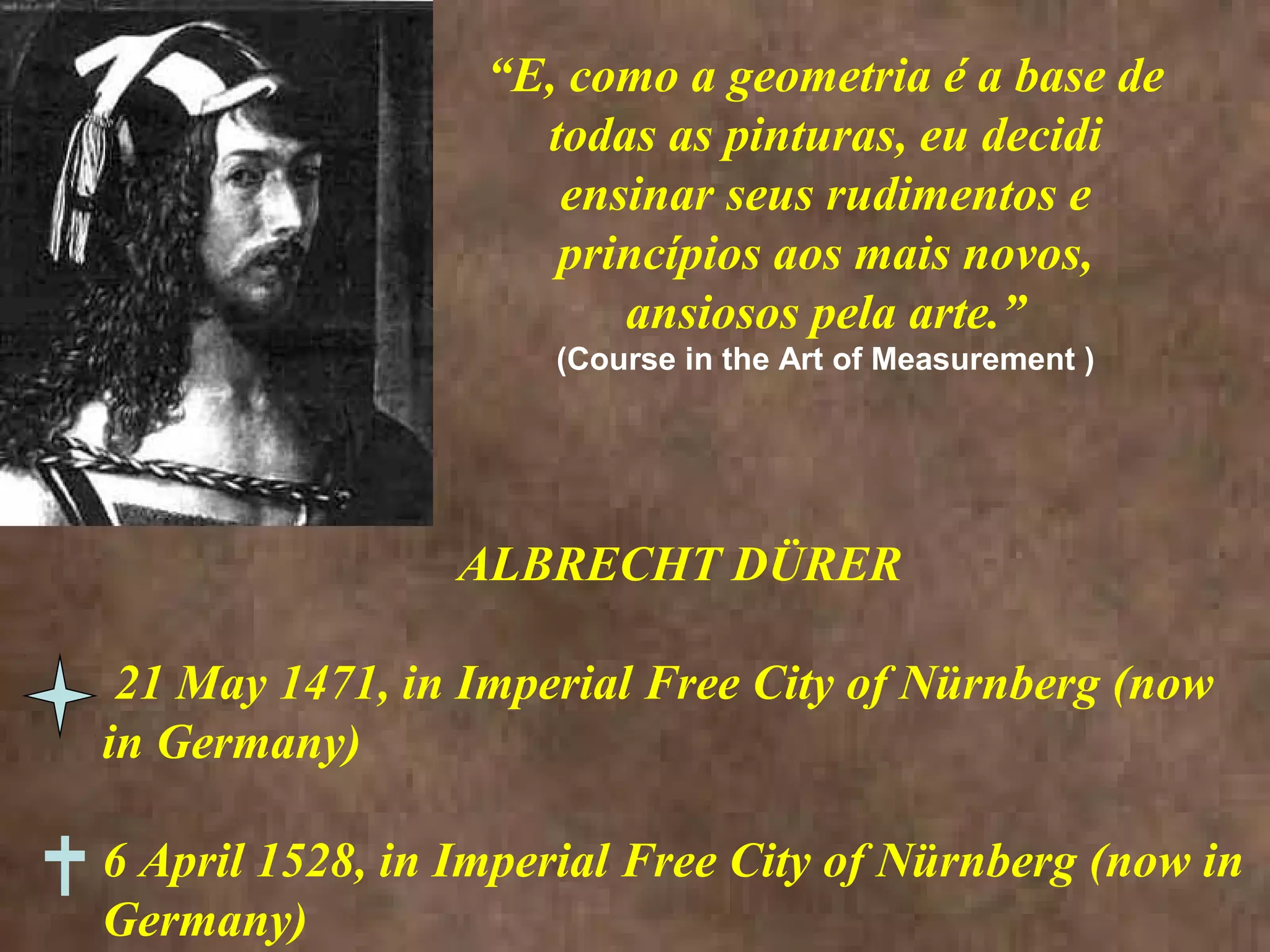 “E, como a geometria é a base de
todas as pinturas, eu decidi
ensinar seus rudimentos e
princípios aos mais novos,
ansiosos pela arte.”
(Course in the Art of Measurement )
ALBRECHT DÜRER
21 May 1471, in Imperial Free City of Nürnberg (now
in Germany)
6 April 1528, in Imperial Free City of Nürnberg (now in
Germany)
 
