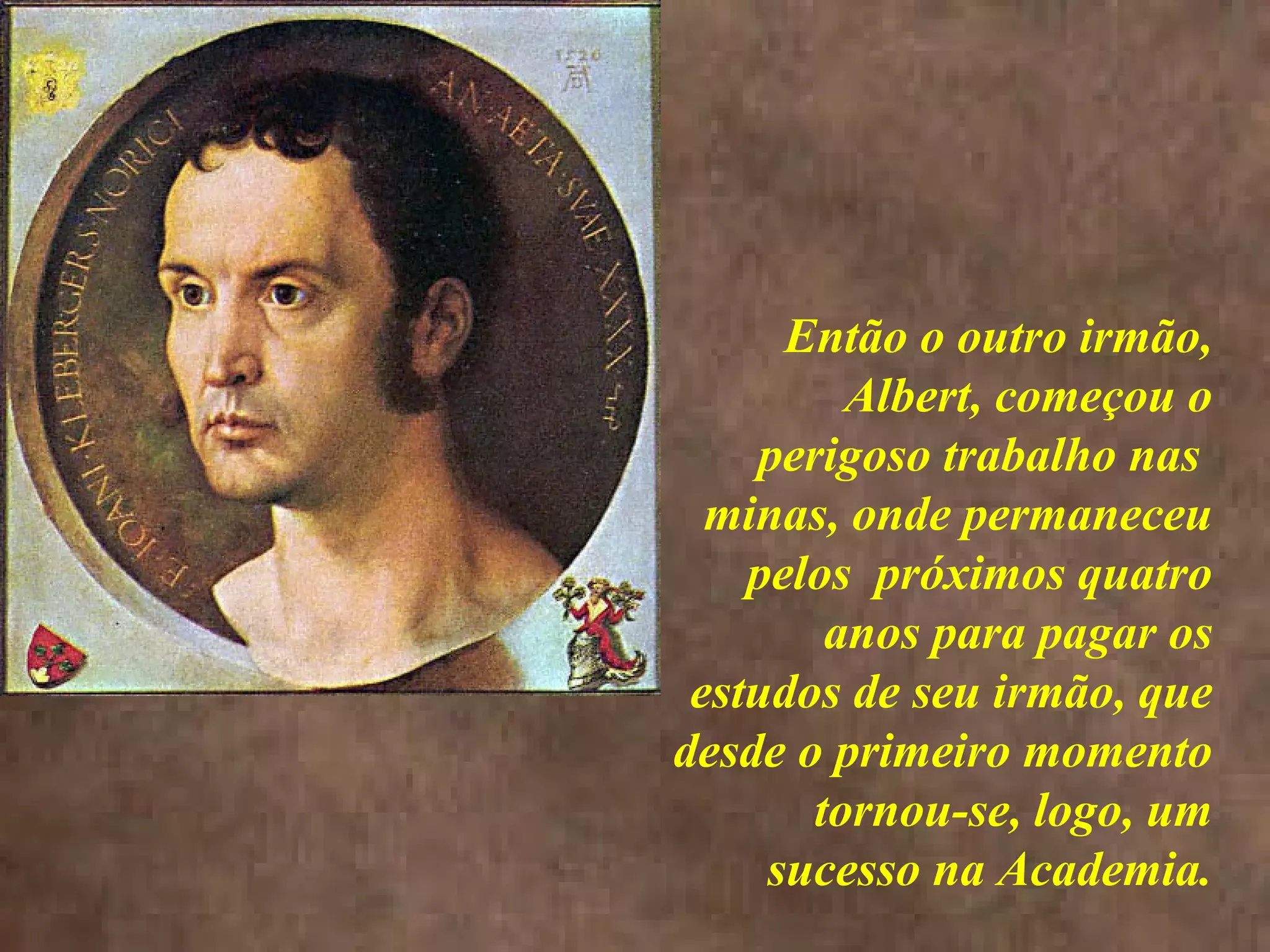 <>
Então o outro irmão,
Albert, começou o
perigoso trabalho nas
minas, onde permaneceu
pelos próximos quatro
anos para pagar os
estudos de seu irmão, que
desde o primeiro momento
tornou-se, logo, um
sucesso na Academia.
 